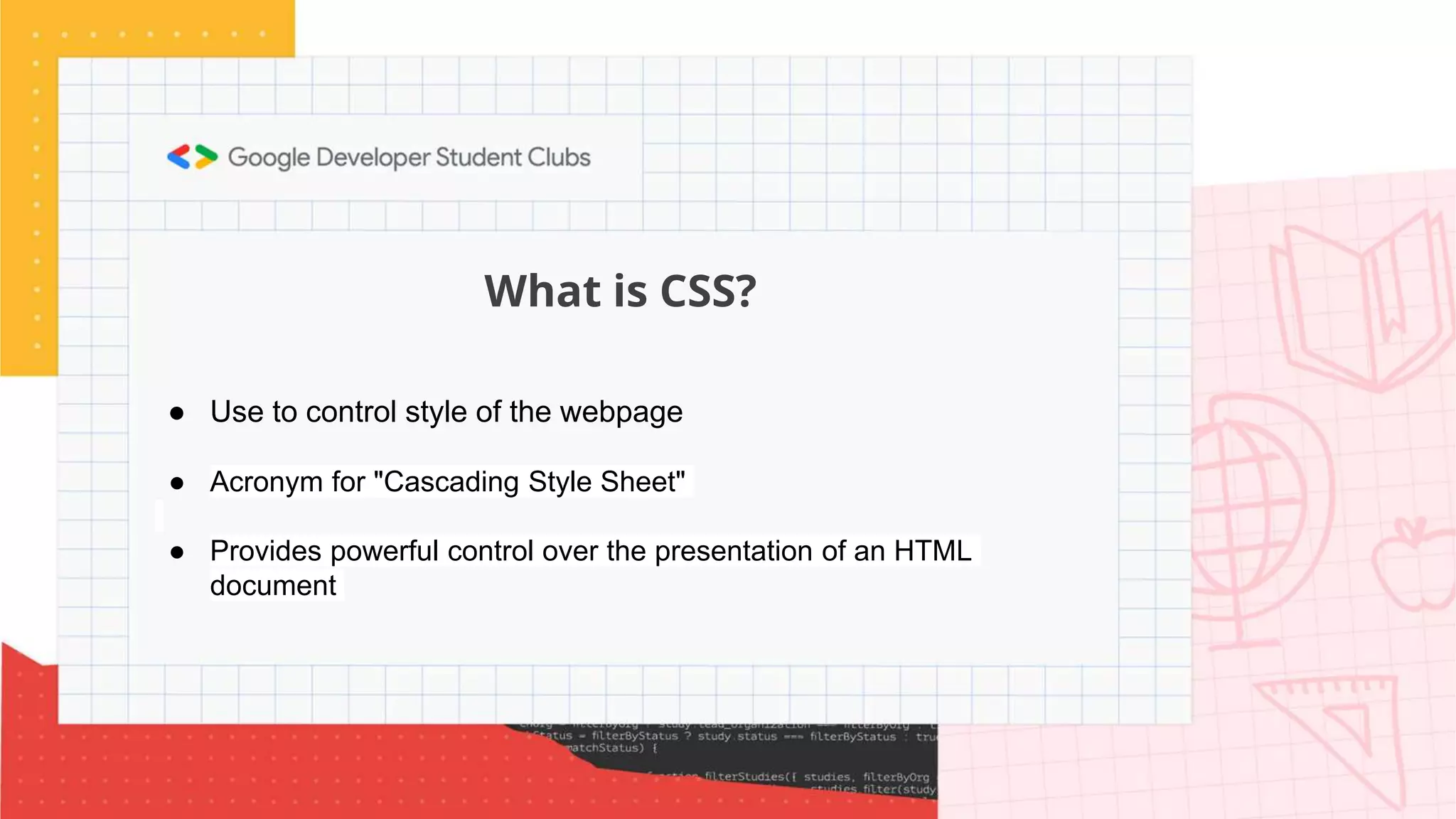What is CSS?
● Use to control style of the webpage
● Acronym for "Cascading Style Sheet"
● Provides powerful control over the presentation of an HTML
document
