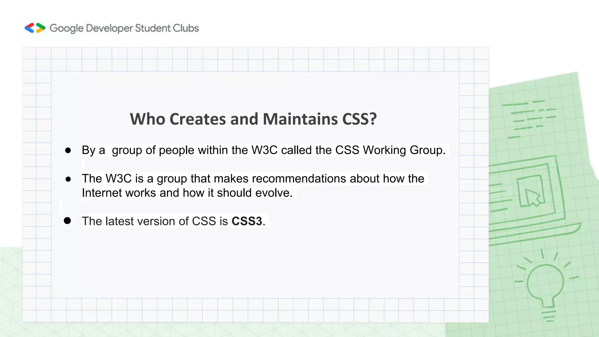 Who Creates and Maintains CSS?
● By a group of people within the W3C called the CSS Working Group.
● The W3C is a group that makes recommendations about how the
Internet works and how it should evolve.
● The latest version of CSS is CSS3.