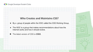 Who Creates and Maintains CSS?
● By a group of people within the W3C called the CSS Working Group.
● The W3C is a group that makes recommendations about how the
Internet works and how it should evolve.
● The latest version of CSS is CSS3.
 