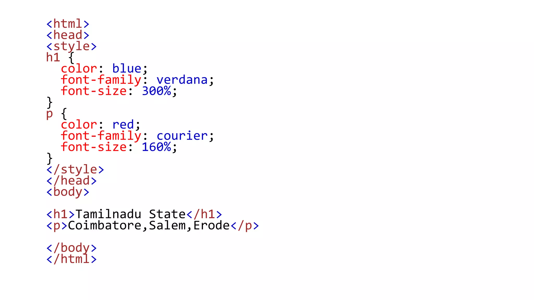 <html>
<head>
<style>
h1 {
color: blue;
font-family: verdana;
font-size: 300%;
}
p {
color: red;
font-family: courier;
font-size: 160%;
}
</style>
</head>
<body>
<h1>Tamilnadu State</h1>
<p>Coimbatore,Salem,Erode</p>
</body>
</html>
 