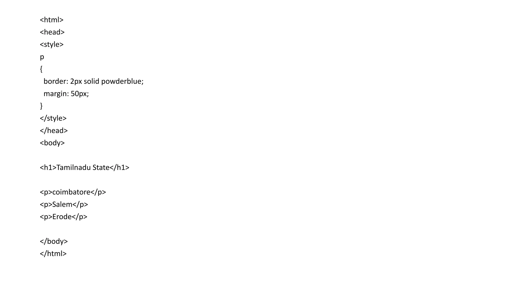 <html>
<head>
<style>
p
{
border: 2px solid powderblue;
margin: 50px;
}
</style>
</head>
<body>
<h1>Tamilnadu State</h1>
<p>coimbatore</p>
<p>Salem</p>
<p>Erode</p>
</body>
</html>
 