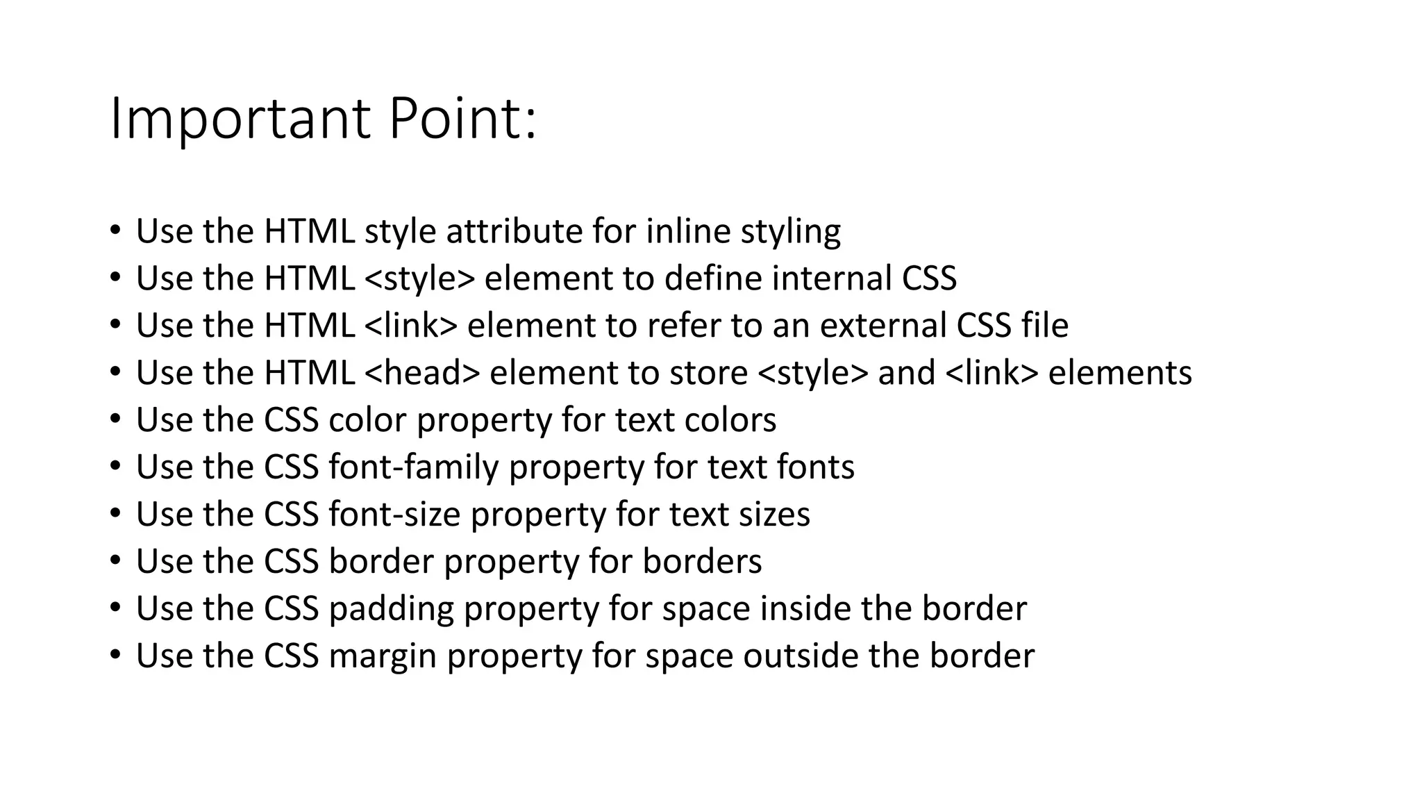 Important Point:
• Use the HTML style attribute for inline styling
• Use the HTML <style> element to define internal CSS
• Use the HTML <link> element to refer to an external CSS file
• Use the HTML <head> element to store <style> and <link> elements
• Use the CSS color property for text colors
• Use the CSS font-family property for text fonts
• Use the CSS font-size property for text sizes
• Use the CSS border property for borders
• Use the CSS padding property for space inside the border
• Use the CSS margin property for space outside the border
 