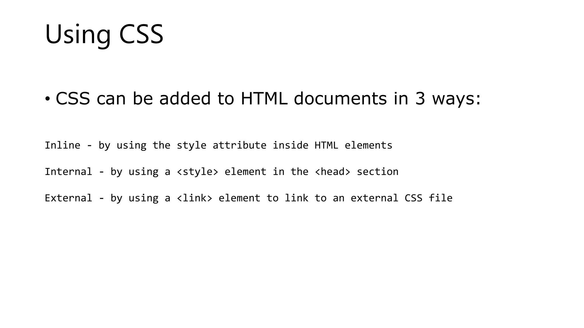 Using CSS
• CSS can be added to HTML documents in 3 ways:
Inline - by using the style attribute inside HTML elements
Internal - by using a <style> element in the <head> section
External - by using a <link> element to link to an external CSS file
 