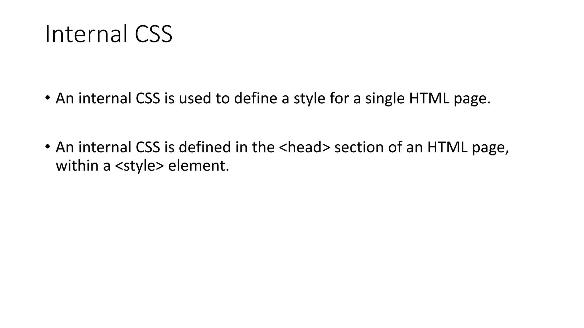 Internal CSS
• An internal CSS is used to define a style for a single HTML page.
• An internal CSS is defined in the <head> section of an HTML page,
within a <style> element.
 