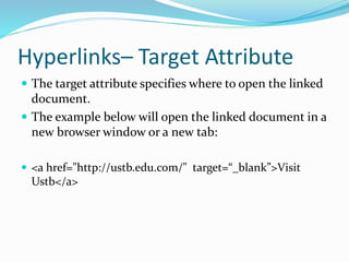 Hyperlinks– Target Attribute
 The target attribute specifies where to open the linked
document.
 The example below will open the linked document in a
new browser window or a new tab:
 <a href="http://ustb.edu.com/" target=“_blank”>Visit
Ustb</a>
 