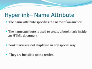 Hyperlink– Name Attribute
 The name attribute specifies the name of an anchor.
 The name attribute is used to create a bookmark inside
an HTML document.
 Bookmarks are not displayed in any special way.
 They are invisible to the reader.
 