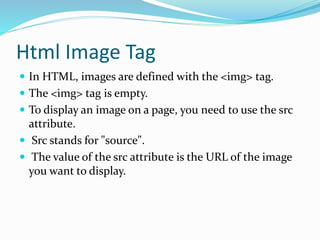 Html Image Tag
 In HTML, images are defined with the <img> tag.
 The <img> tag is empty.
 To display an image on a page, you need to use the src
attribute.
 Src stands for "source".
 The value of the src attribute is the URL of the image
you want to display.
 