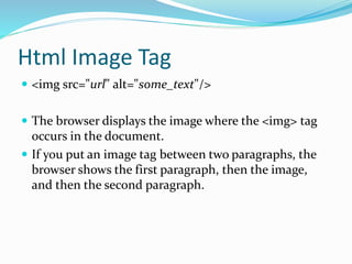 Html Image Tag
 <img src="url" alt="some_text"/>
 The browser displays the image where the <img> tag
occurs in the document.
 If you put an image tag between two paragraphs, the
browser shows the first paragraph, then the image,
and then the second paragraph.
 