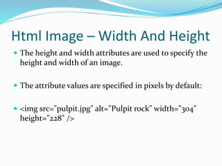 Html Image – Width And Height
 The height and width attributes are used to specify the
height and width of an image.
 The attribute values are specified in pixels by default:
 <img src="pulpit.jpg" alt="Pulpit rock" width="304"
height="228" />
 