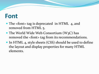 Font
 The <font> tag is deprecated in HTML 4, and
removed from HTML 5.
 The World Wide Web Consortium (W3C) has
removed the <font> tag from its recommendations.
 In HTML 4, style sheets (CSS) should be used to define
the layout and display properties for many HTML
elements.
 