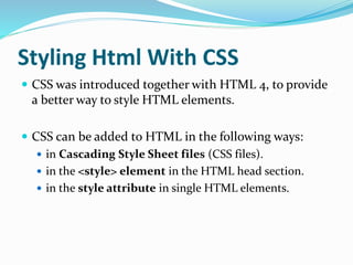 Styling Html With CSS
 CSS was introduced together with HTML 4, to provide
a better way to style HTML elements.
 CSS can be added to HTML in the following ways:
 in Cascading Style Sheet files (CSS files).
 in the <style> element in the HTML head section.
 in the style attribute in single HTML elements.
 