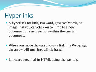 Hyperlinks
 A hyperlink (or link) is a word, group of words, or
image that you can click on to jump to a new
document or a new section within the current
document.
 When you move the cursor over a link in a Web page,
the arrow will turn into a little hand.
 Links are specified in HTML using the <a> tag.
 