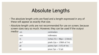 Absolute Lengths
◦ The absolute length units are fixed and a length expressed in any of
these will appear as exactly that size.
◦ Absolute length units are not recommended for use on screen, because
screen sizes vary so much. However, they can be used if the output
medium is known, such as for print layout.
cm centimeters
mm millimeters
in inches (1in = 96px = 2.54cm)
px * pixels (1px = 1/96th of 1in)
pt points (1pt = 1/72 of 1in)
pc picas (1pc = 12 pt)
 