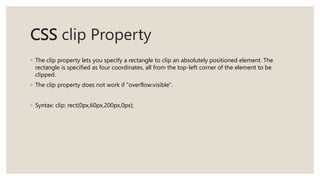 CSS clip Property
◦ The clip property lets you specify a rectangle to clip an absolutely positioned element. The
rectangle is specified as four coordinates, all from the top-left corner of the element to be
clipped.
◦ The clip property does not work if "overflow:visible".
◦ Syntax: clip: rect(0px,60px,200px,0px);
 