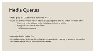 Media Queries
◦ Media query is a CSS technique introduced in CSS3.
◦ It uses the @media rule to include a block of CSS properties only if a certain condition is true.
◦ If the browser window is 600px or smaller, the background color will be lightblue:
◦ @media only screen and (max-width: 600px) {
body {
background-color: lightblue;
}
}
◦ Always Design for Mobile First
◦ Mobile First means designing for mobile before designing for desktop or any other device (This
will make the page display faster on smaller devices).
 