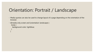 Orientation: Portrait / Landscape
◦ Media queries can also be used to change layout of a page depending on the orientation of the
browser.
◦ @media only screen and (orientation: landscape) {
body {
background-color: lightblue;
}
}
 