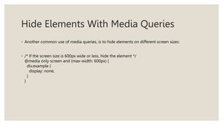 Hide Elements With Media Queries
◦ Another common use of media queries, is to hide elements on different screen sizes:
◦ /* If the screen size is 600px wide or less, hide the element */
@media only screen and (max-width: 600px) {
div.example {
display: none;
}
}
 