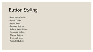 Button Styling
◦ Basic Button Styling
◦ Button Colors
◦ Button Sizes
◦ Rounded Buttons
◦ Colored Button Borders
◦ Hoverable Buttons
◦ Shadow Buttons
◦ Disabled Buttons
◦ Animated Buttons
 