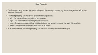 float Property
◦ The float property is used for positioning and formatting content e.g. let an image float left to the
text in a container.
◦ The float property can have one of the following values:
◦ left - The element floats to the left of its container
◦ right - The element floats to the right of its container
◦ none - The element does not float (will be displayed just where it occurs in the text). This is default
◦ inherit - The element inherits the float value of its parent
◦ In its simplest use, the float property can be used to wrap text around images.
 