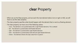 clear Property
◦ When we use the float property, and we want the next element below (not on right or left), we will
have to use the clear property.
◦ The clear property specifies what should happen with the element that is next to a floating element.
◦ The clear property can have one of the following values:
◦ none - The element is not pushed below left or right floated elements. This is default
◦ left - The element is pushed below left floated elements
◦ right - The element is pushed below right floated elements
◦ both - The element is pushed below both left and right floated elements
◦ inherit - The element inherits the clear value from its parent
 