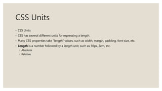CSS Units
◦ CSS Units
◦ CSS has several different units for expressing a length.
◦ Many CSS properties take "length" values, such as width, margin, padding, font-size, etc.
◦ Length is a number followed by a length unit, such as 10px, 2em, etc.
◦ Absolute
◦ Relative
 