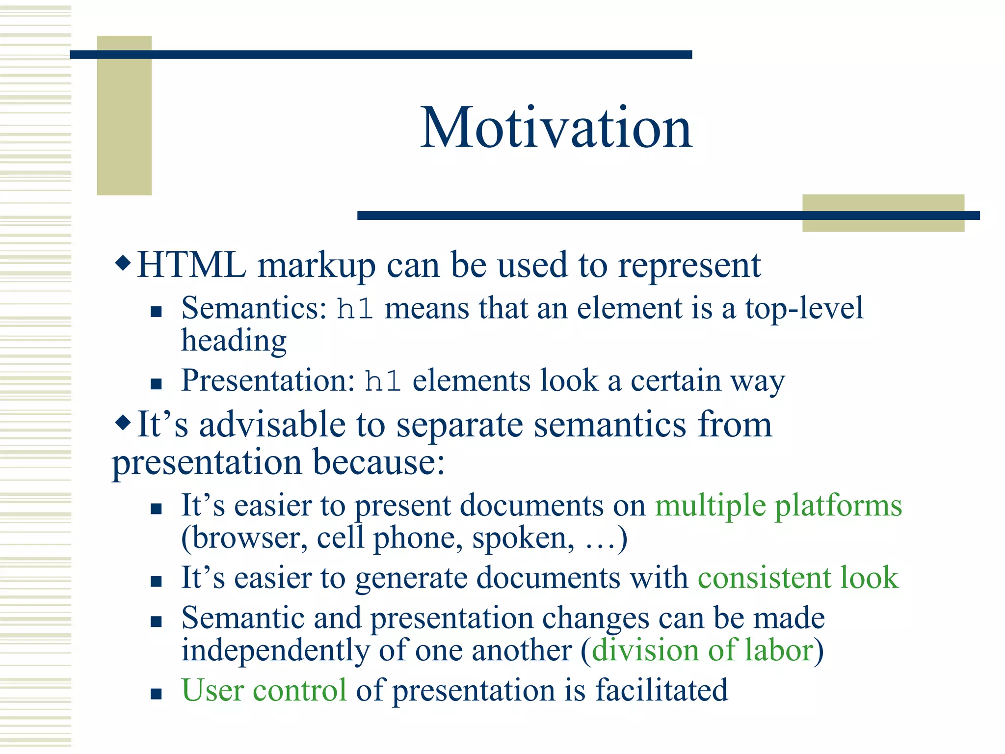 Motivation
HTML markup can be used to represent
 Semantics: h1 means that an element is a top-level
heading
 Presentation: h1 elements look a certain way
It’s advisable to separate semantics from
presentation because:
 It’s easier to present documents on multiple platforms
(browser, cell phone, spoken, …)
 It’s easier to generate documents with consistent look
 Semantic and presentation changes can be made
independently of one another (division of labor)
 User control of presentation is facilitated
 