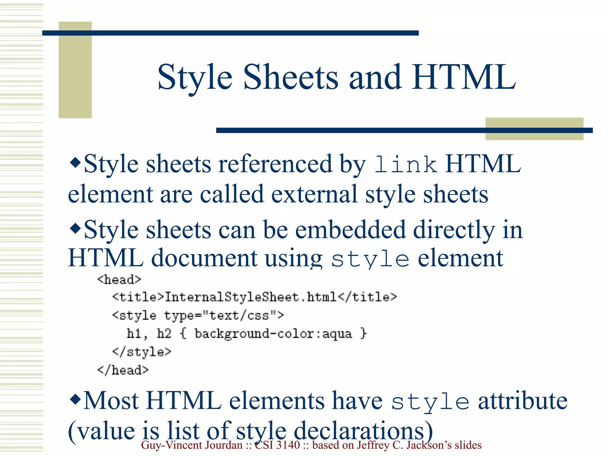 Guy-Vincent Jourdan :: CSI 3140 :: based on Jeffrey C. Jackson’s slides
Style Sheets and HTML
Style sheets referenced by link HTML
element are called external style sheets
Style sheets can be embedded directly in
HTML document using style element
Most HTML elements have style attribute
(value is list of style declarations)
 