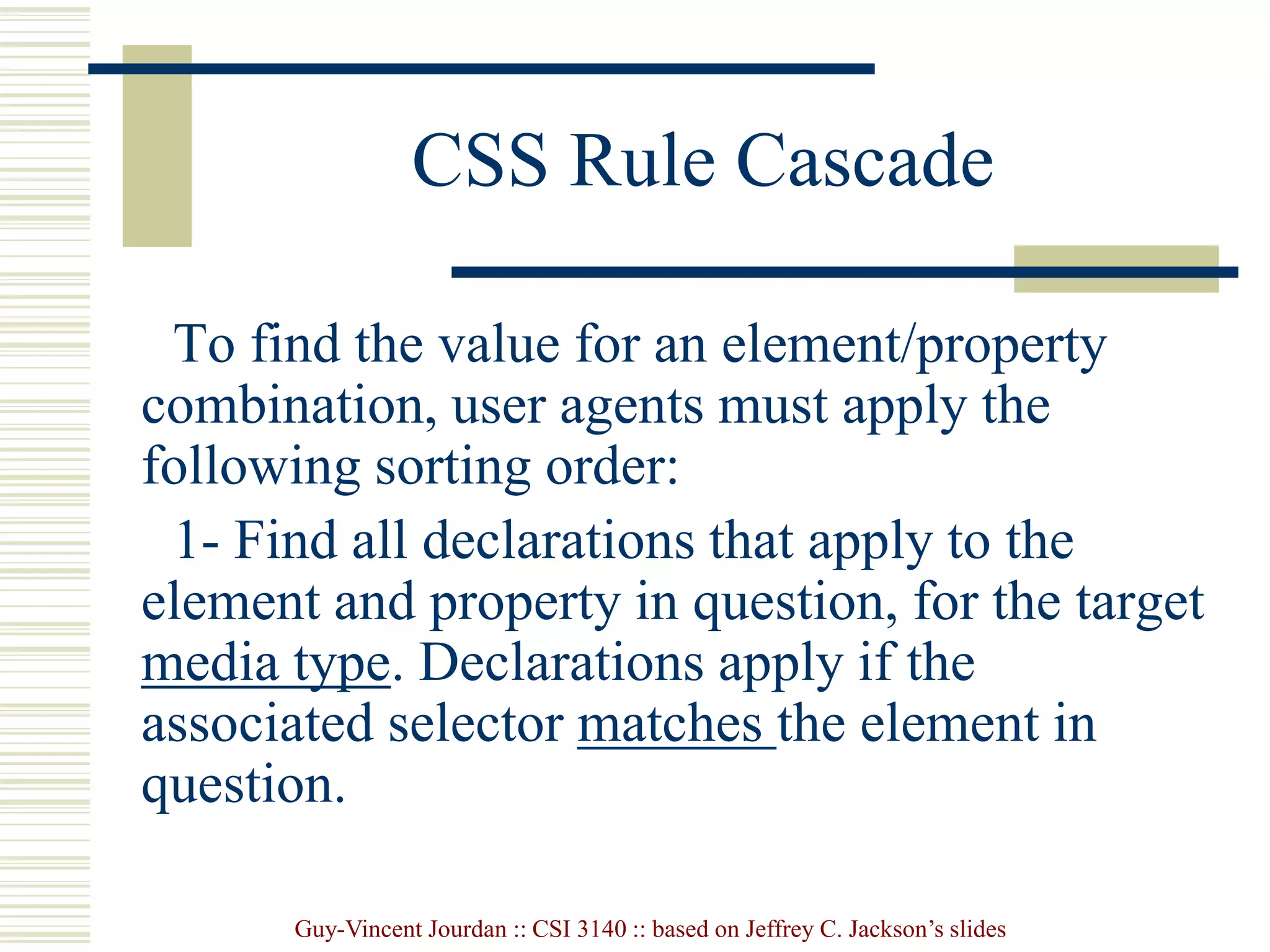 Guy-Vincent Jourdan :: CSI 3140 :: based on Jeffrey C. Jackson’s slides
CSS Rule Cascade
To find the value for an element/property
combination, user agents must apply the
following sorting order:
1- Find all declarations that apply to the
element and property in question, for the target
media type. Declarations apply if the
associated selector matches the element in
question.
 