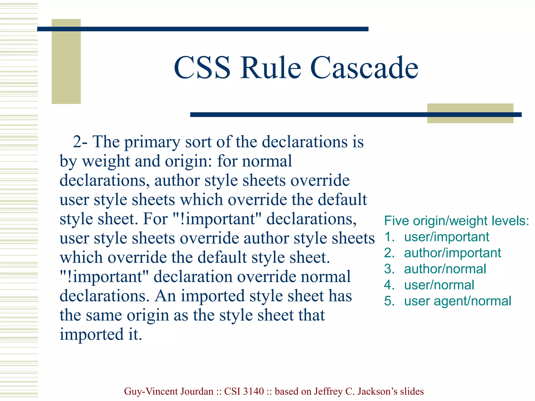 Guy-Vincent Jourdan :: CSI 3140 :: based on Jeffrey C. Jackson’s slides
CSS Rule Cascade
2- The primary sort of the declarations is
by weight and origin: for normal
declarations, author style sheets override
user style sheets which override the default
style sheet. For "!important" declarations,
user style sheets override author style sheets
which override the default style sheet.
"!important" declaration override normal
declarations. An imported style sheet has
the same origin as the style sheet that
imported it.
Five origin/weight levels:
1. user/important
2. author/important
3. author/normal
4. user/normal
5. user agent/normal
 