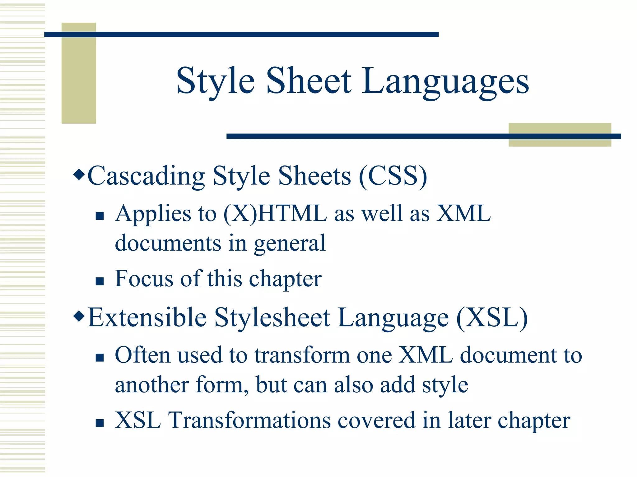 Style Sheet Languages
Cascading Style Sheets (CSS)
 Applies to (X)HTML as well as XML
documents in general
 Focus of this chapter
Extensible Stylesheet Language (XSL)
 Often used to transform one XML document to
another form, but can also add style
 XSL Transformations covered in later chapter
 