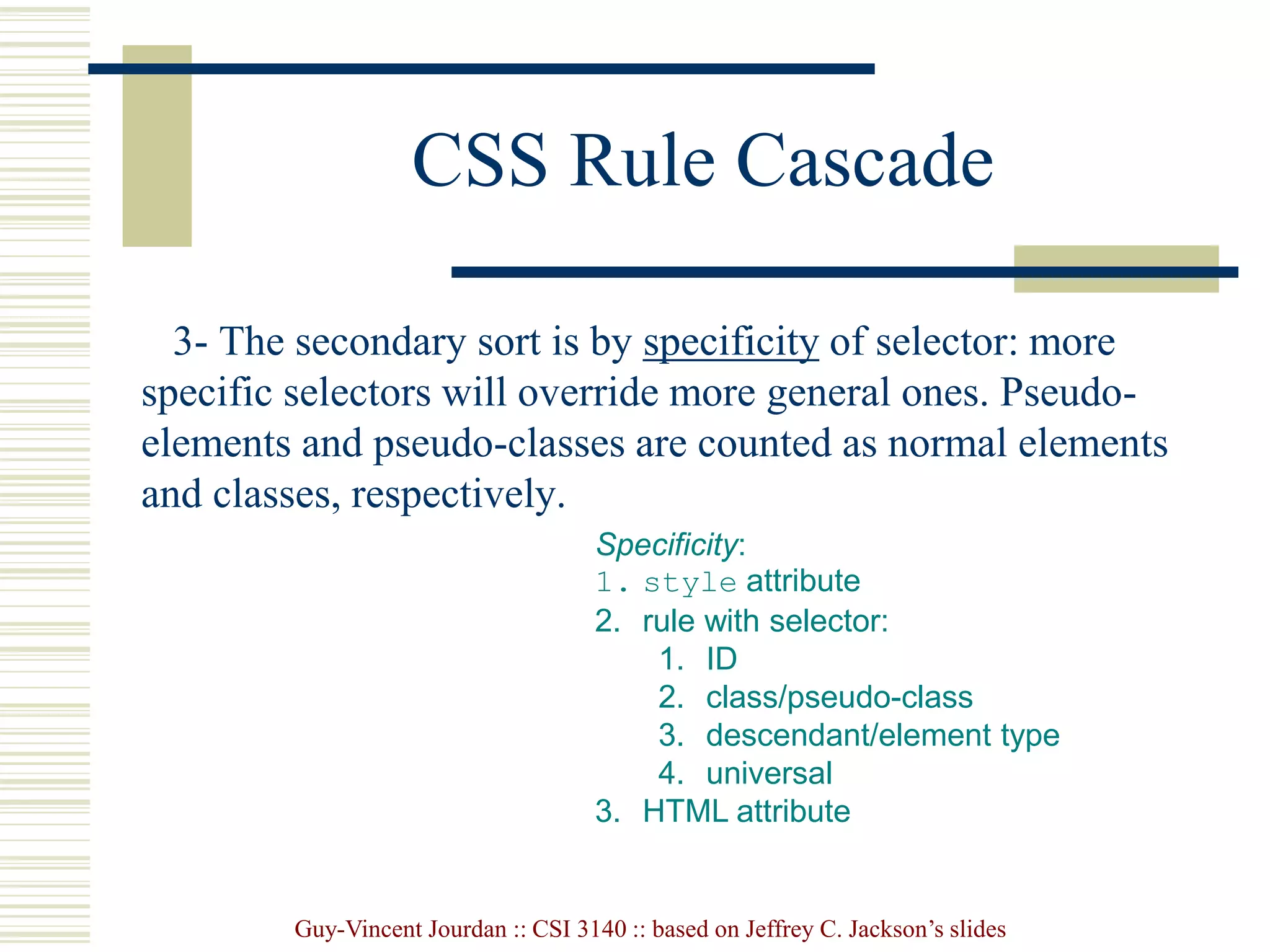 Guy-Vincent Jourdan :: CSI 3140 :: based on Jeffrey C. Jackson’s slides
CSS Rule Cascade
3- The secondary sort is by specificity of selector: more
specific selectors will override more general ones. Pseudo-
elements and pseudo-classes are counted as normal elements
and classes, respectively.
Specificity:
1. style attribute
2. rule with selector:
1. ID
2. class/pseudo-class
3. descendant/element type
4. universal
3. HTML attribute
 