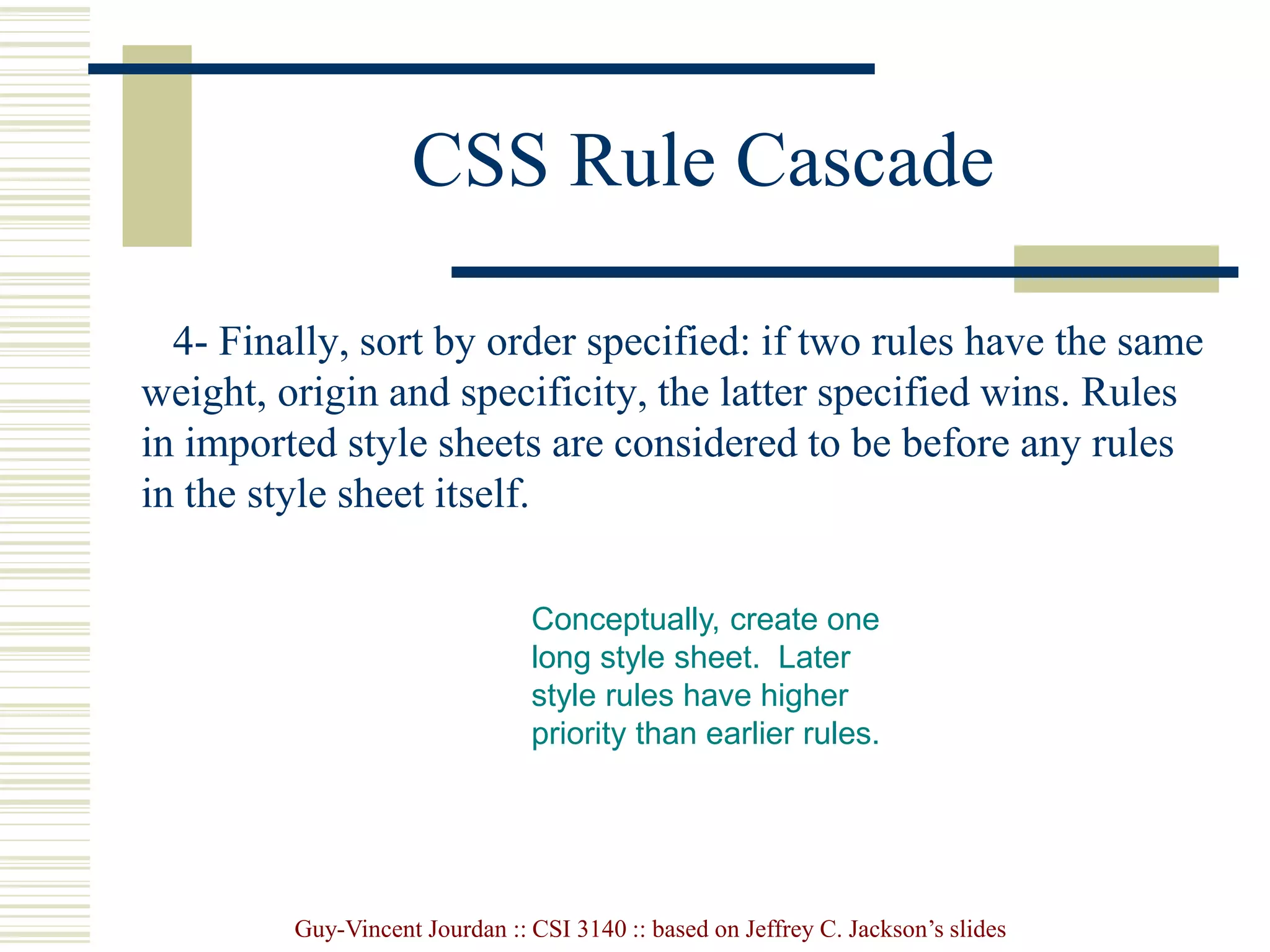 Guy-Vincent Jourdan :: CSI 3140 :: based on Jeffrey C. Jackson’s slides
CSS Rule Cascade
4- Finally, sort by order specified: if two rules have the same
weight, origin and specificity, the latter specified wins. Rules
in imported style sheets are considered to be before any rules
in the style sheet itself.
Conceptually, create one
long style sheet. Later
style rules have higher
priority than earlier rules.
 