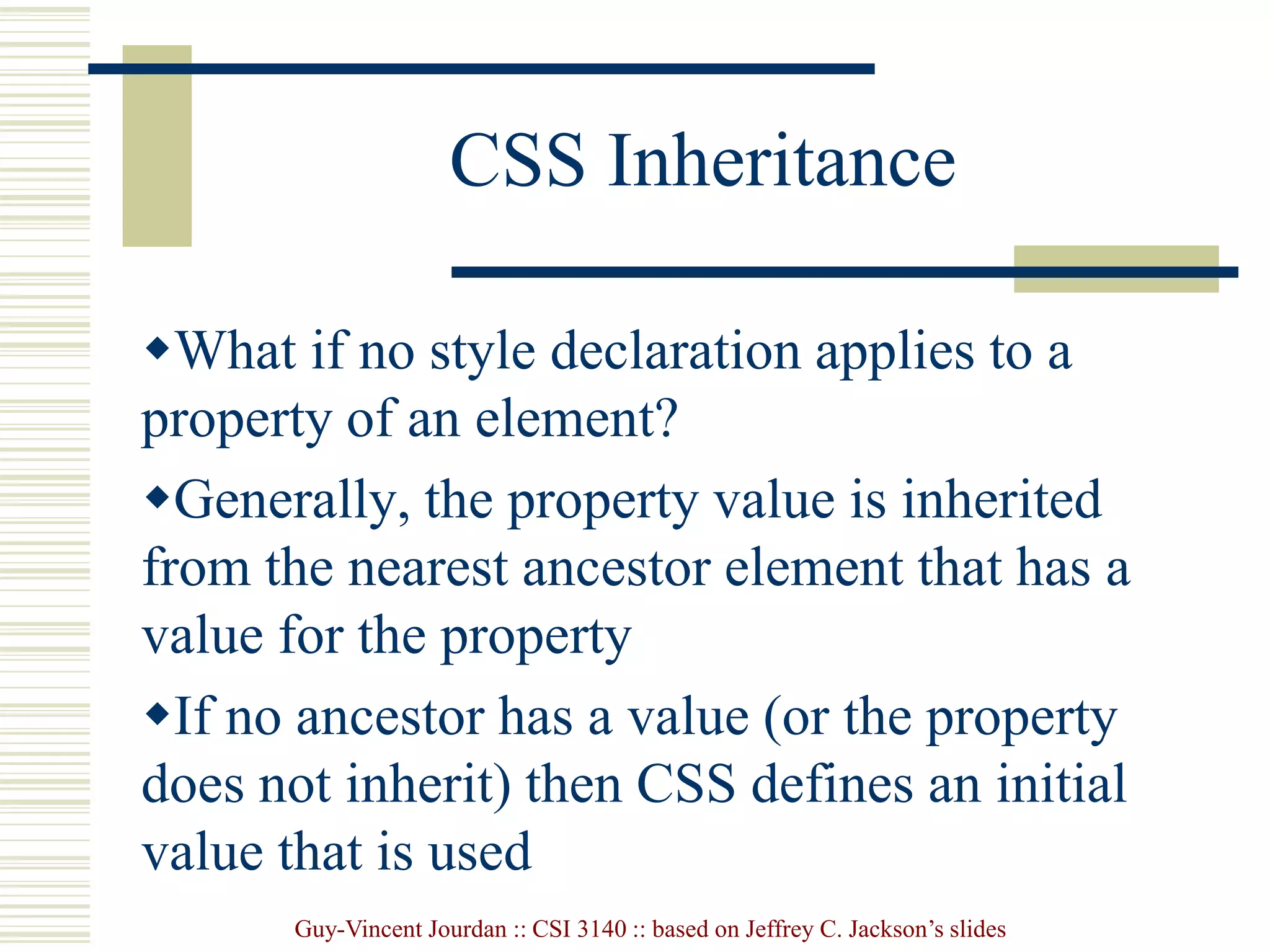 Guy-Vincent Jourdan :: CSI 3140 :: based on Jeffrey C. Jackson’s slides
CSS Inheritance
What if no style declaration applies to a
property of an element?
Generally, the property value is inherited
from the nearest ancestor element that has a
value for the property
If no ancestor has a value (or the property
does not inherit) then CSS defines an initial
value that is used
 