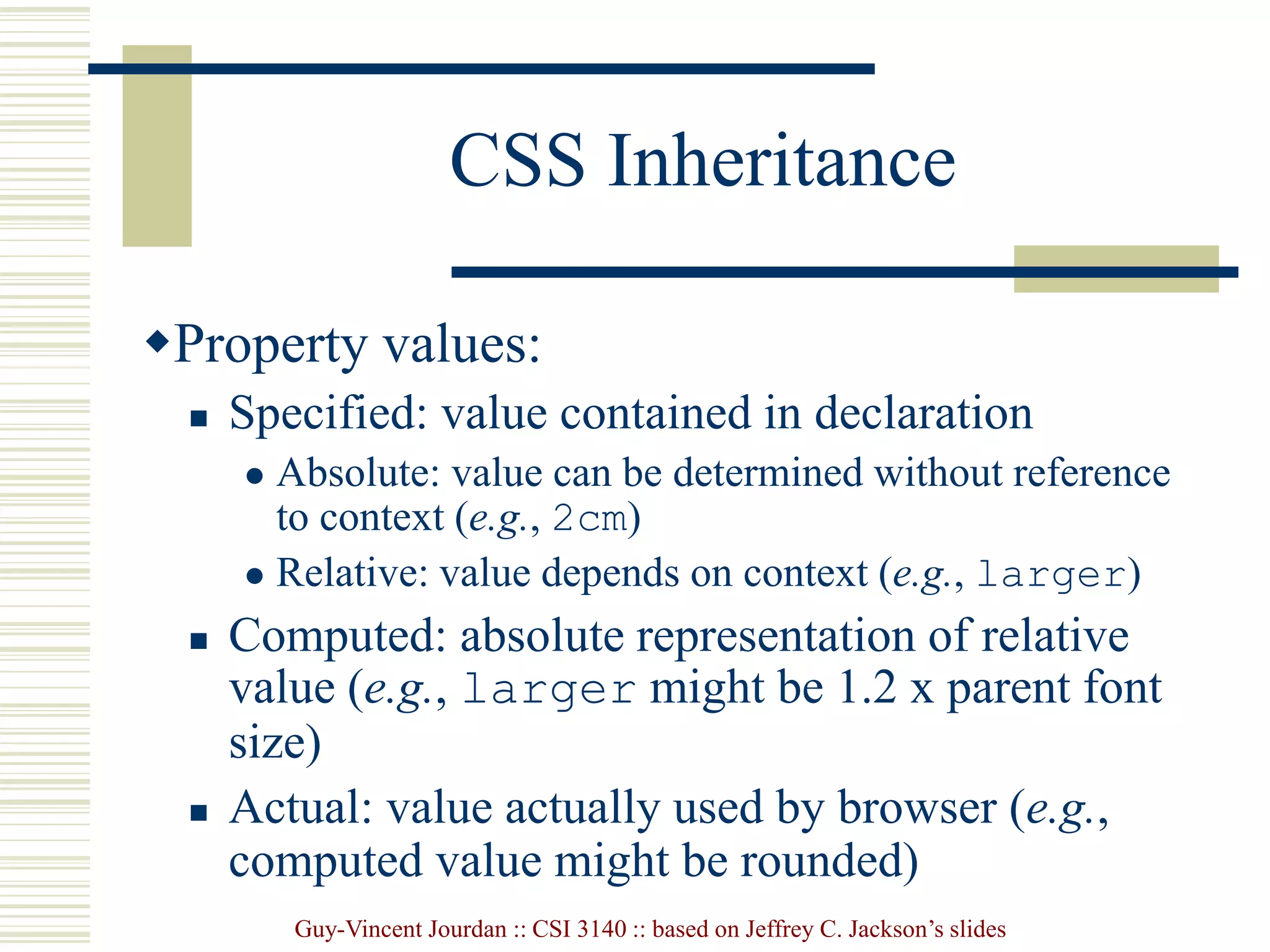 Guy-Vincent Jourdan :: CSI 3140 :: based on Jeffrey C. Jackson’s slides
CSS Inheritance
Property values:
 Specified: value contained in declaration
 Absolute: value can be determined without reference
to context (e.g., 2cm)
 Relative: value depends on context (e.g., larger)
 Computed: absolute representation of relative
value (e.g., larger might be 1.2 x parent font
size)
 Actual: value actually used by browser (e.g.,
computed value might be rounded)
 