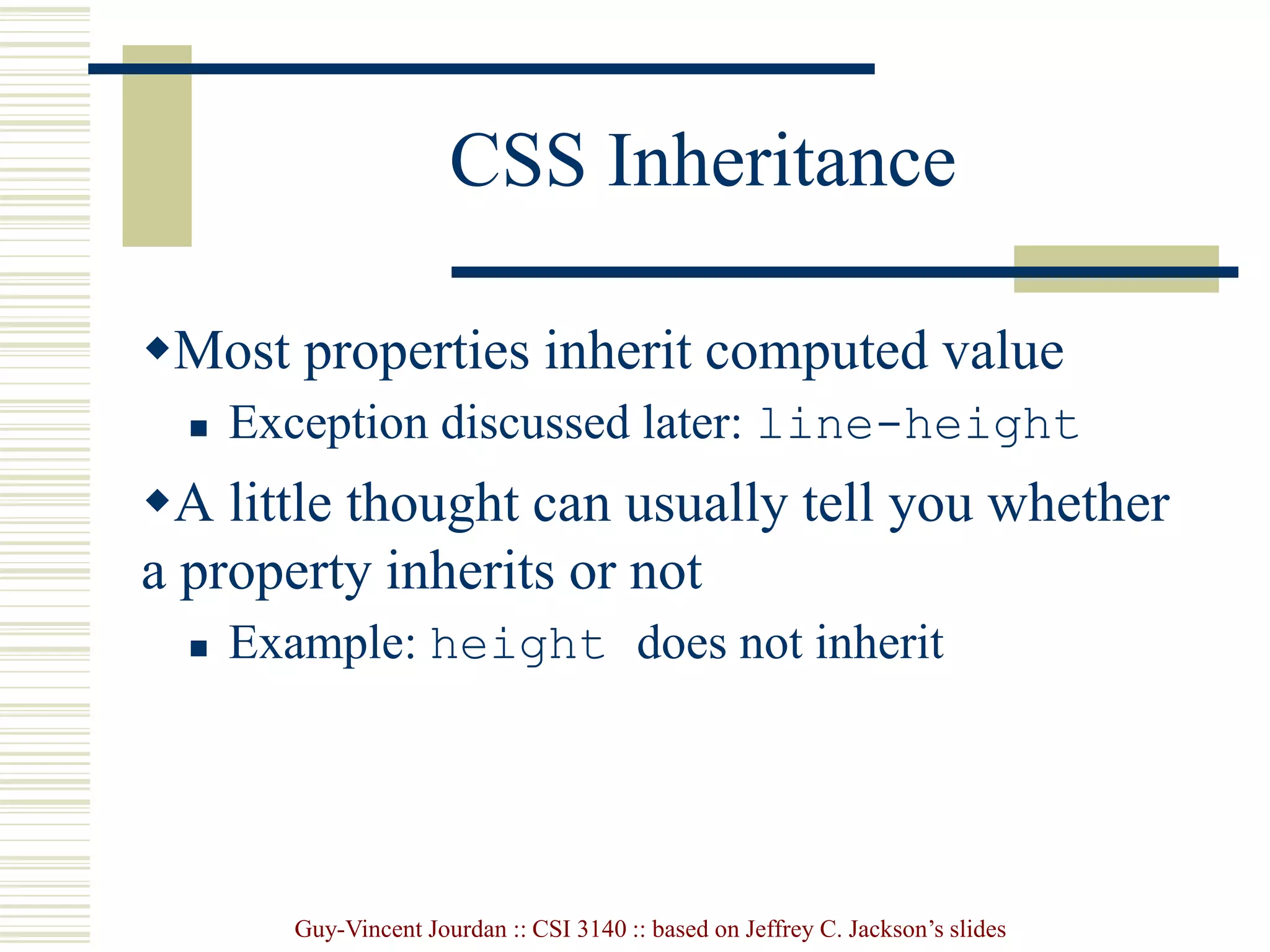 Guy-Vincent Jourdan :: CSI 3140 :: based on Jeffrey C. Jackson’s slides
CSS Inheritance
Most properties inherit computed value
 Exception discussed later: line-height
A little thought can usually tell you whether
a property inherits or not
 Example: height does not inherit
 