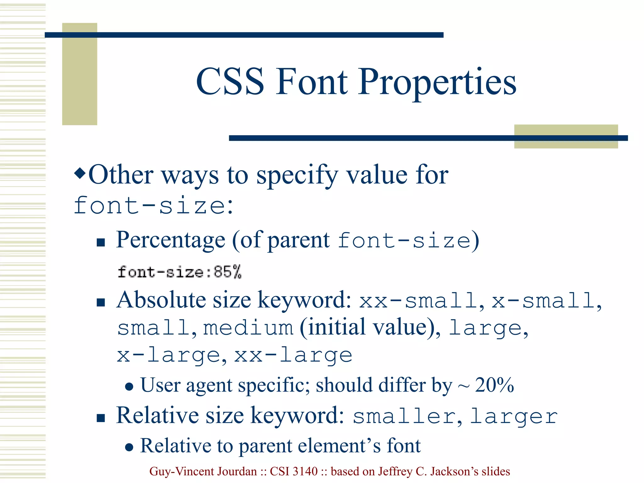 Guy-Vincent Jourdan :: CSI 3140 :: based on Jeffrey C. Jackson’s slides
CSS Font Properties
Other ways to specify value for
font-size:
 Percentage (of parent font-size)
 Absolute size keyword: xx-small, x-small,
small, medium (initial value), large,
x-large, xx-large
 User agent specific; should differ by ~ 20%
 Relative size keyword: smaller, larger
 Relative to parent element’s font
 