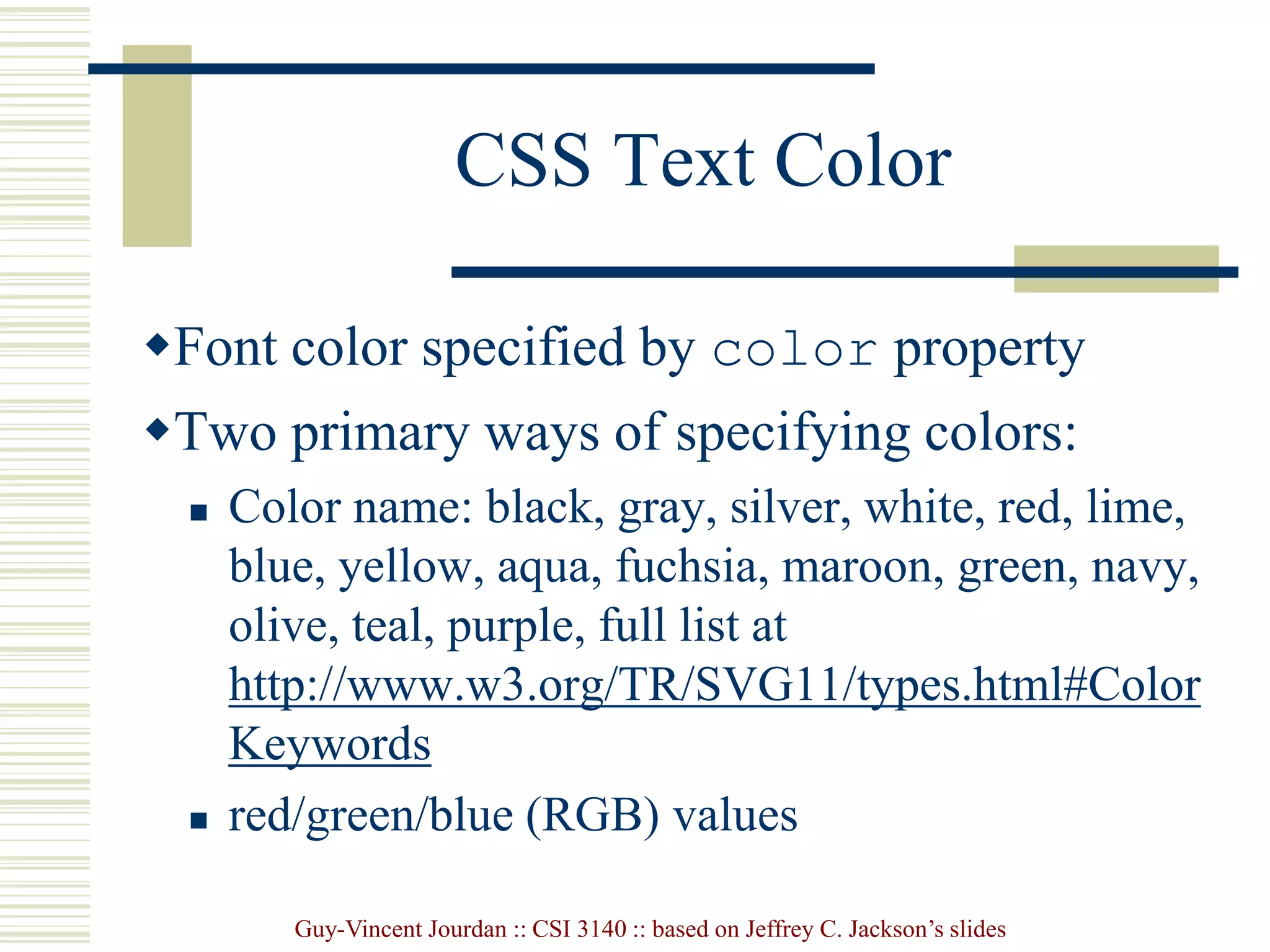 Guy-Vincent Jourdan :: CSI 3140 :: based on Jeffrey C. Jackson’s slides
CSS Text Color
Font color specified by color property
Two primary ways of specifying colors:
 Color name: black, gray, silver, white, red, lime,
blue, yellow, aqua, fuchsia, maroon, green, navy,
olive, teal, purple, full list at
http://www.w3.org/TR/SVG11/types.html#Color
Keywords
 red/green/blue (RGB) values
 