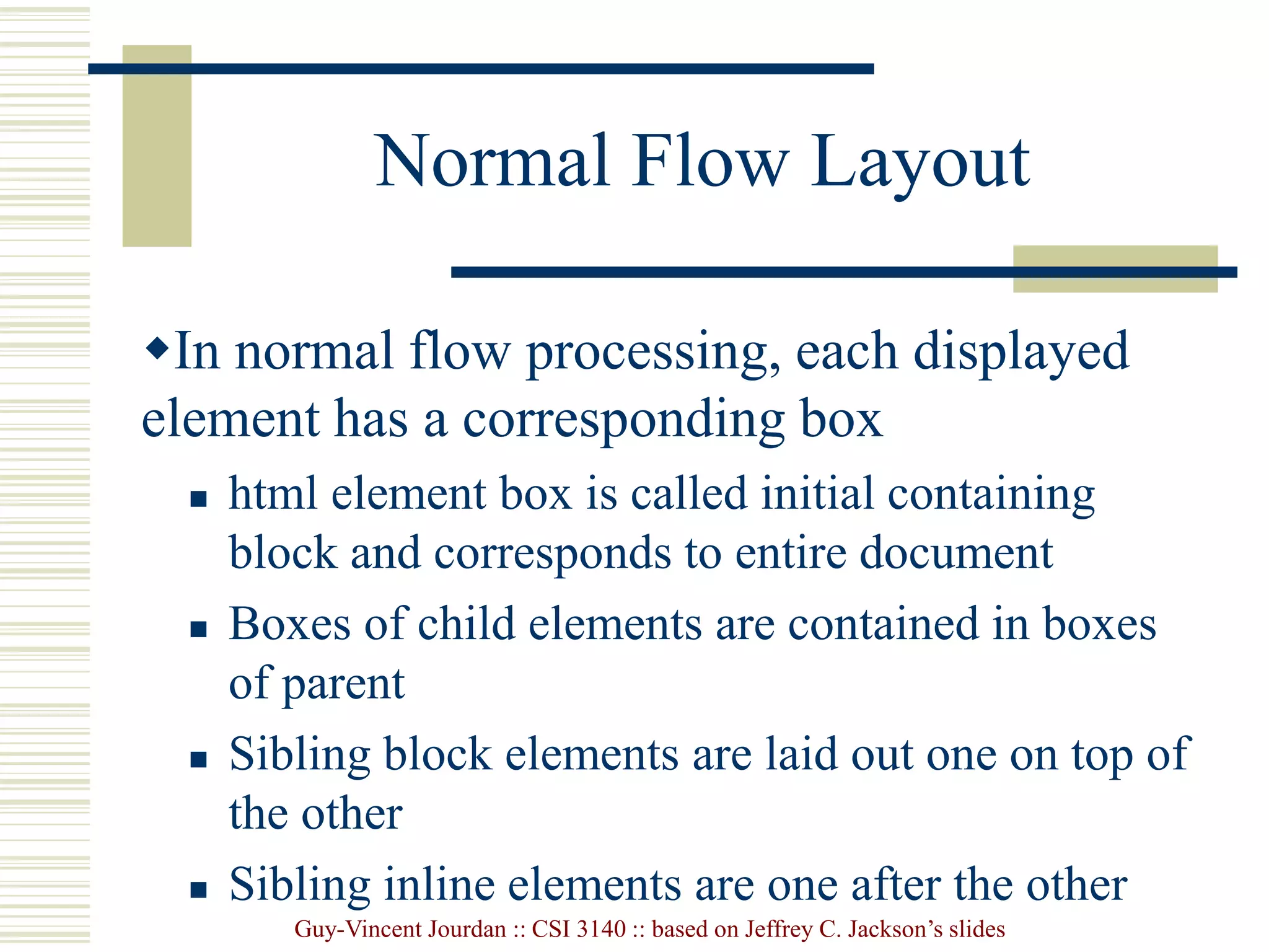 Guy-Vincent Jourdan :: CSI 3140 :: based on Jeffrey C. Jackson’s slides
Normal Flow Layout
In normal flow processing, each displayed
element has a corresponding box
 html element box is called initial containing
block and corresponds to entire document
 Boxes of child elements are contained in boxes
of parent
 Sibling block elements are laid out one on top of
the other
 Sibling inline elements are one after the other
 