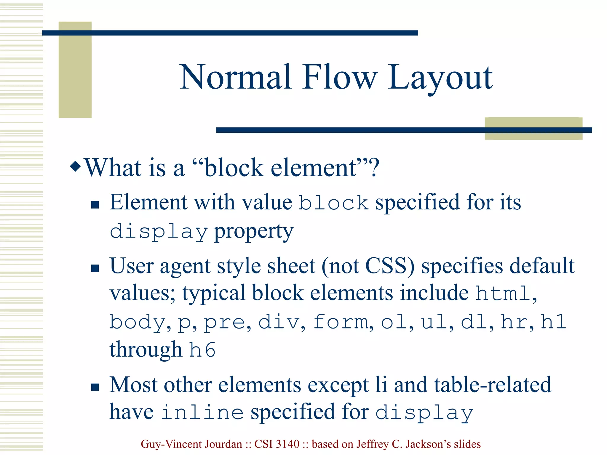 Guy-Vincent Jourdan :: CSI 3140 :: based on Jeffrey C. Jackson’s slides
Normal Flow Layout
What is a “block element”?
 Element with value block specified for its
display property
 User agent style sheet (not CSS) specifies default
values; typical block elements include html,
body, p, pre, div, form, ol, ul, dl, hr, h1
through h6
 Most other elements except li and table-related
have inline specified for display
 