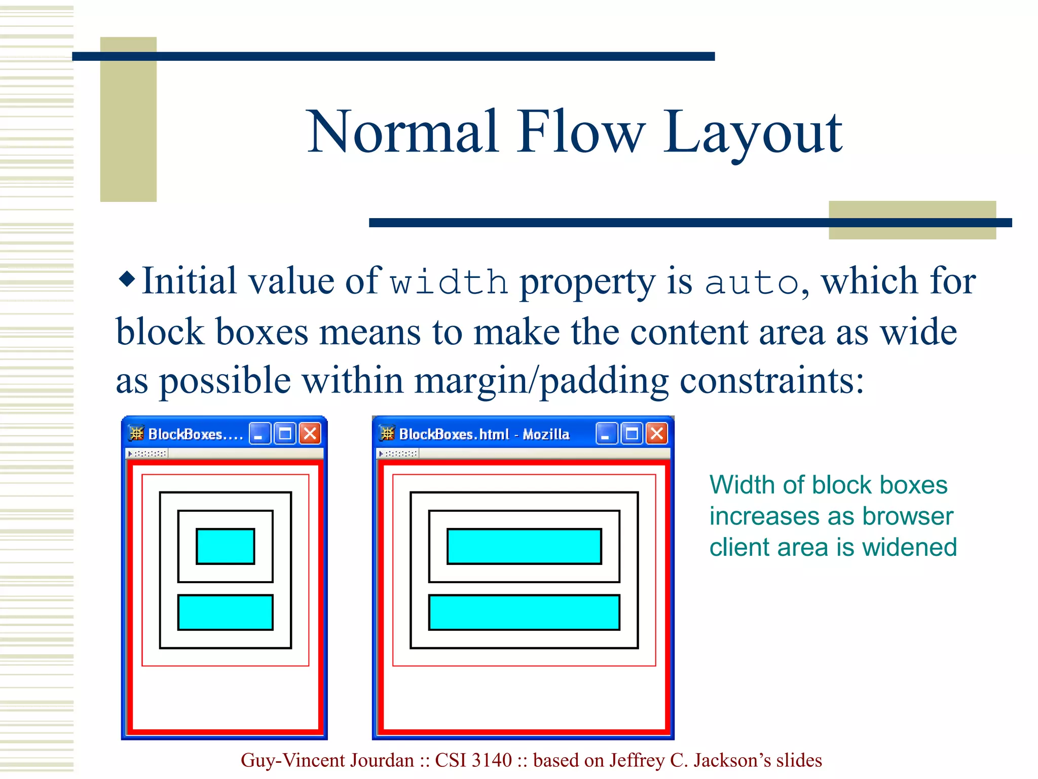 Guy-Vincent Jourdan :: CSI 3140 :: based on Jeffrey C. Jackson’s slides
Normal Flow Layout
Initial value of width property is auto, which for
block boxes means to make the content area as wide
as possible within margin/padding constraints:
Width of block boxes
increases as browser
client area is widened
 