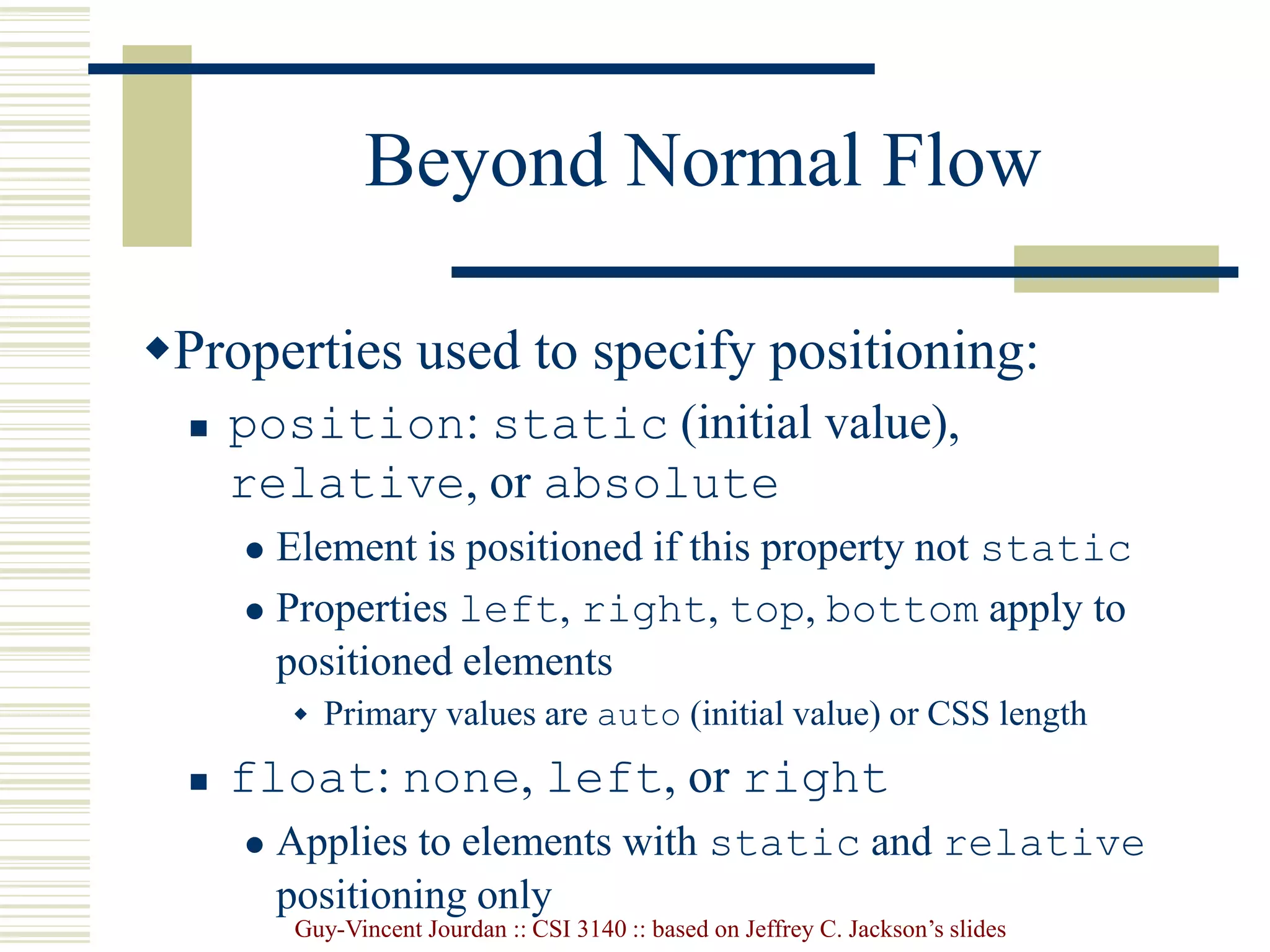 Guy-Vincent Jourdan :: CSI 3140 :: based on Jeffrey C. Jackson’s slides
Beyond Normal Flow
Properties used to specify positioning:
 position: static (initial value),
relative, or absolute
 Element is positioned if this property not static
 Properties left, right, top, bottom apply to
positioned elements
 Primary values are auto (initial value) or CSS length
 float: none, left, or right
 Applies to elements with static and relative
positioning only
 