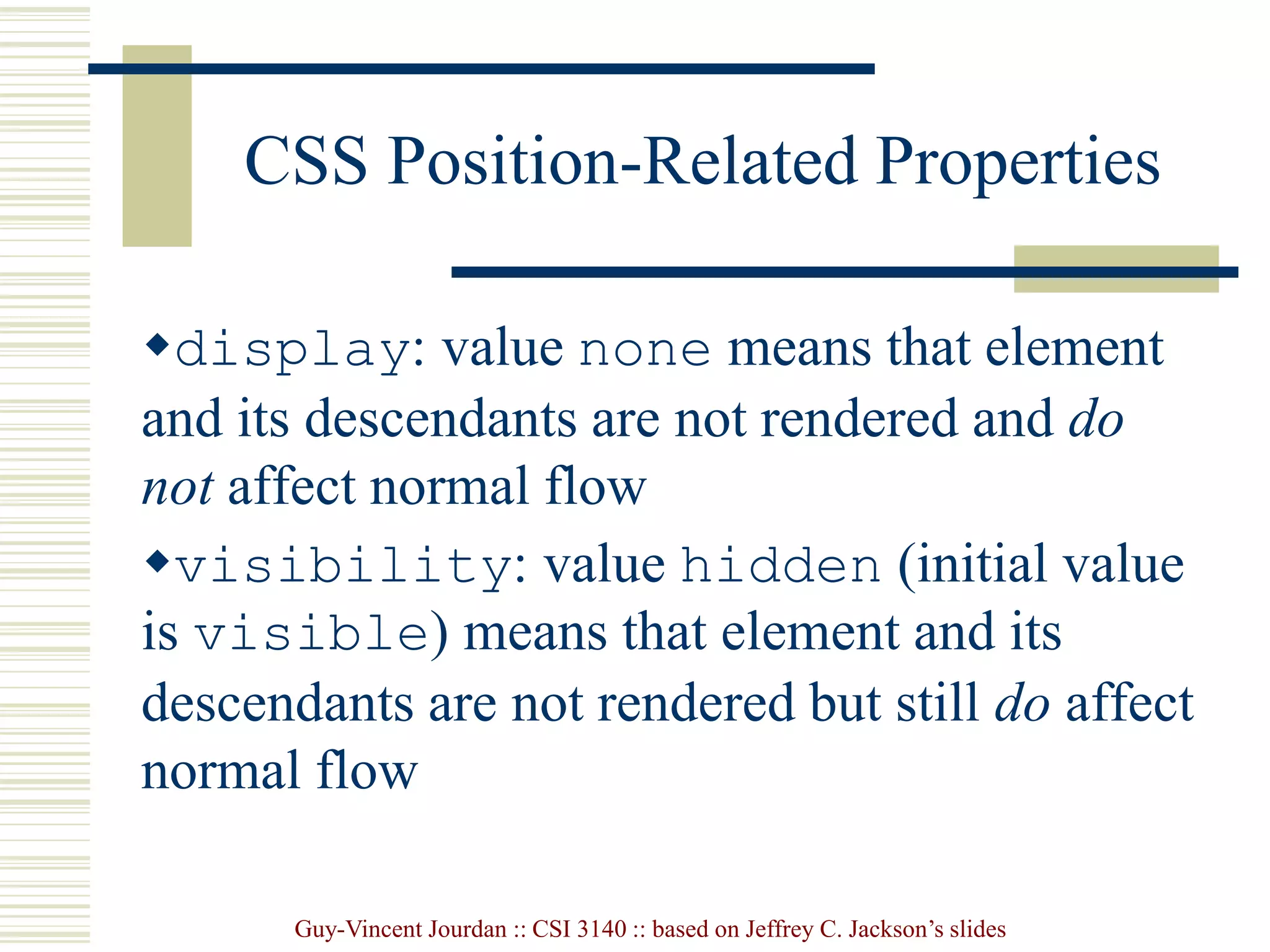 Guy-Vincent Jourdan :: CSI 3140 :: based on Jeffrey C. Jackson’s slides
CSS Position-Related Properties
display: value none means that element
and its descendants are not rendered and do
not affect normal flow
visibility: value hidden (initial value
is visible) means that element and its
descendants are not rendered but still do affect
normal flow
 