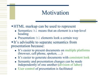Motivation
HTML markup can be used to represent
 Semantics: h1 means that an element is a top-level
heading
 Presentation: h1 elements look a certain way
It’s advisable to separate semantics from
presentation because:
 It’s easier to present documents on multiple platforms
(browser, cell phone, spoken, …)
 It’s easier to generate documents with consistent look
 Semantic and presentation changes can be made
independently of one another (division of labor)
 User control of presentation is facilitated
 