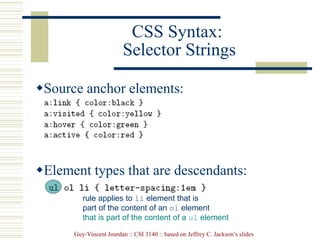 Guy-Vincent Jourdan :: CSI 3140 :: based on Jeffrey C. Jackson’s slides
CSS Syntax:
Selector Strings
Source anchor elements:
Element types that are descendants:
rule applies to li element that is
part of the content of an ol element
that is part of the content of a ul element
 