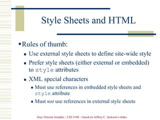 Guy-Vincent Jourdan :: CSI 3140 :: based on Jeffrey C. Jackson’s slides
Style Sheets and HTML
Rules of thumb:
 Use external style sheets to define site-wide style
 Prefer style sheets (either external or embedded)
to style attributes
 XML special characters
 Must use references in embedded style sheets and
style attribute
 Must not use references in external style sheets
 