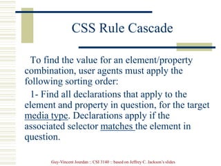 Guy-Vincent Jourdan :: CSI 3140 :: based on Jeffrey C. Jackson’s slides
CSS Rule Cascade
To find the value for an element/property
combination, user agents must apply the
following sorting order:
1- Find all declarations that apply to the
element and property in question, for the target
media type. Declarations apply if the
associated selector matches the element in
question.
 
