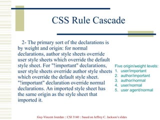 Guy-Vincent Jourdan :: CSI 3140 :: based on Jeffrey C. Jackson’s slides
CSS Rule Cascade
2- The primary sort of the declarations is
by weight and origin: for normal
declarations, author style sheets override
user style sheets which override the default
style sheet. For "!important" declarations,
user style sheets override author style sheets
which override the default style sheet.
"!important" declaration override normal
declarations. An imported style sheet has
the same origin as the style sheet that
imported it.
Five origin/weight levels:
1. user/important
2. author/important
3. author/normal
4. user/normal
5. user agent/normal
 