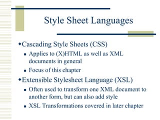 Style Sheet Languages
Cascading Style Sheets (CSS)
 Applies to (X)HTML as well as XML
documents in general
 Focus of this chapter
Extensible Stylesheet Language (XSL)
 Often used to transform one XML document to
another form, but can also add style
 XSL Transformations covered in later chapter
 