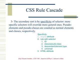 Guy-Vincent Jourdan :: CSI 3140 :: based on Jeffrey C. Jackson’s slides
CSS Rule Cascade
3- The secondary sort is by specificity of selector: more
specific selectors will override more general ones. Pseudo-
elements and pseudo-classes are counted as normal elements
and classes, respectively.
Specificity:
1. style attribute
2. rule with selector:
1. ID
2. class/pseudo-class
3. descendant/element type
4. universal
3. HTML attribute
 