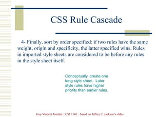 Guy-Vincent Jourdan :: CSI 3140 :: based on Jeffrey C. Jackson’s slides
CSS Rule Cascade
4- Finally, sort by order specified: if two rules have the same
weight, origin and specificity, the latter specified wins. Rules
in imported style sheets are considered to be before any rules
in the style sheet itself.
Conceptually, create one
long style sheet. Later
style rules have higher
priority than earlier rules.
 